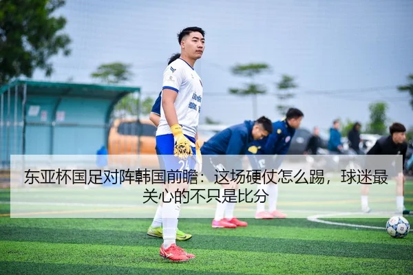 东亚杯国足对阵韩国前瞻：这场硬仗怎么踢，球迷最关心的不只是比分